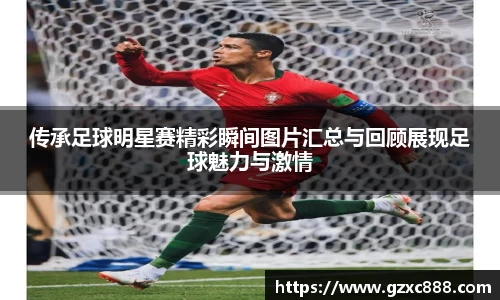 传承足球明星赛精彩瞬间图片汇总与回顾展现足球魅力与激情
